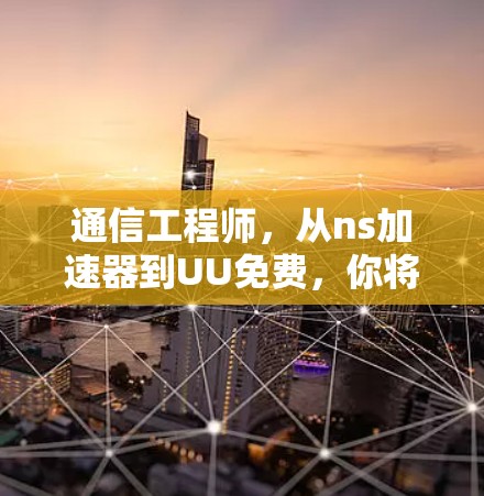 通信工程师，从ns加速器到UU免费，你将掌握的通信技巧有哪些？