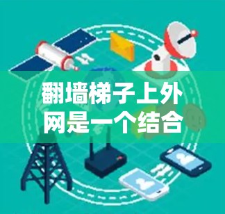 翻墙梯子上外网是一个结合物理结构和技术的现代概念，涉及多个层面的技术、法律、伦理和安全问题。以下是其详细解释