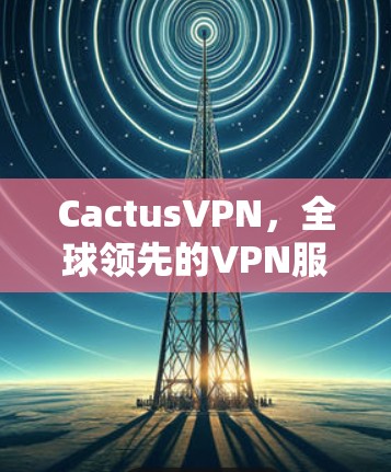 CactusVPN，全球领先的VPN服务，为您的视频和数据保驾护航