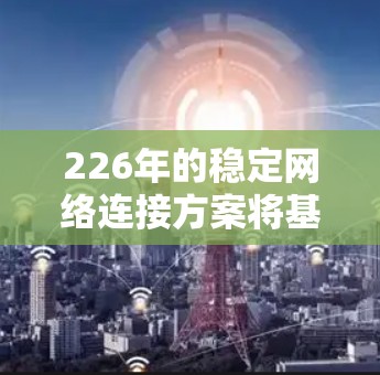 226年的稳定网络连接方案将基于5G和5G+a技术，结合云原生架构和弹性技术，构建一个高度可扩展、高可用、高性能的网络架构。以下是详细的方案设计