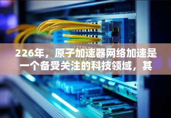 226年，原子加速器网络加速是一个备受关注的科技领域，其发展前景广阔，涉及多个前沿技术的融合与创新。以下是对这一领域的总结和展望