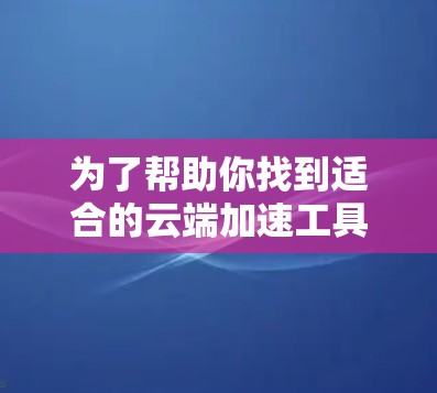 为了帮助你找到适合的云端加速工具，以下是分步骤的建议