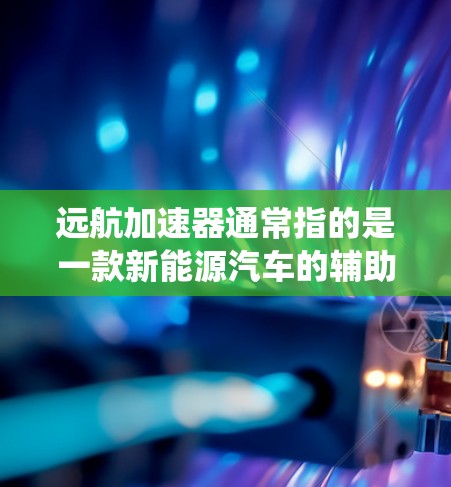 远航加速器通常指的是一款新能源汽车的辅助系统或功能模块，与传统燃油车有所不同。它主要通过多种方式提升车辆的动力输出、燃油效率以及整体性能。以下是关于远航加速器的评测和信息