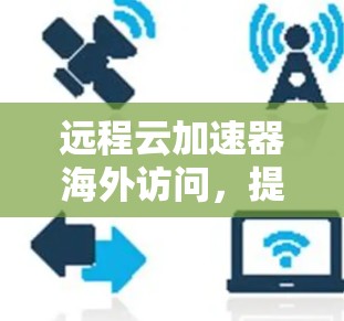 远程云加速器海外访问，提升数据传输效率的新方式
