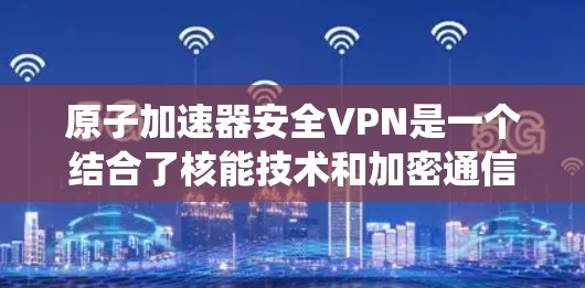 原子加速器安全VPN是一个结合了核能技术和加密通信的系统,旨在在安全的环境中使用原子能加速器进行加密通信。以下是该技术的详细分析 原子加速器安全VPN是一个结合了核能技术和加密通信的系统,旨在在安全的环境中使用原子能加速器进行加密通信。以下是该技术的详细分析