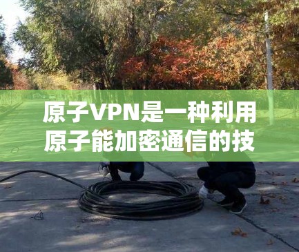 原子VPN是一种利用原子能加密通信的技术，专为提供高度安全的加密服务而设计。以下是关于原子VPN的详细分析