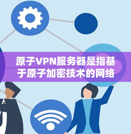 原子VPN服务器是指基于原子加密技术的网络VPN设备，用于提供加密、安全和匿名的网络连接。原子加密是一种高度加密的加密技术，通常用于加密数据传输，防止被窃听、被破解或被滥用