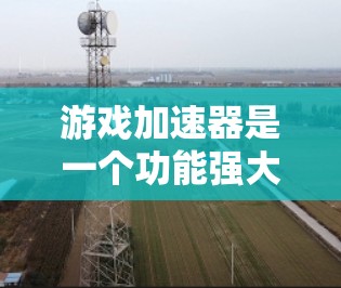 游戏加速器是一个功能强大的工具，能够帮助用户提升游戏性能，解决在不同设备上使用问题。以下是对游戏加速器体验的总结和分享