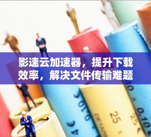 影速云加速器，提升下载效率，解决文件传输难题