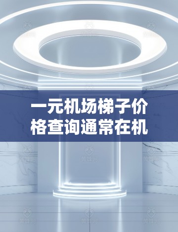 一元机场梯子价格查询通常在机场收费较低的情况下，可能会出现1元的费用。具体价格取决于机场的收费标准、活动优惠以及你所乘坐的梯子类型。以下是一些常见的价格范围和建议