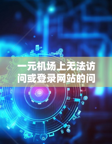 一元机场上无法访问或登录网站的问题，可能是因为以下原因